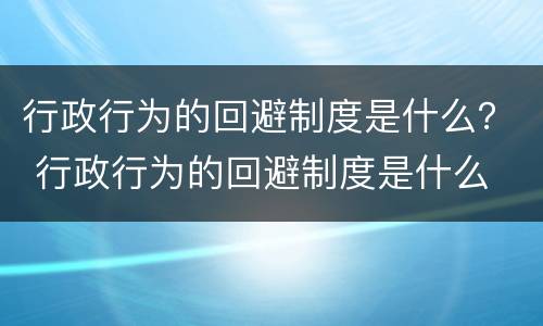 行政行为的回避制度是什么？ 行政行为的回避制度是什么