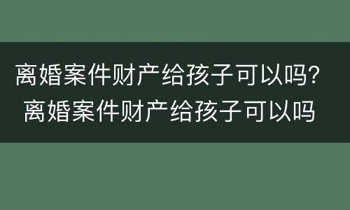 离婚案件财产给孩子可以吗？ 离婚案件财产给孩子可以吗