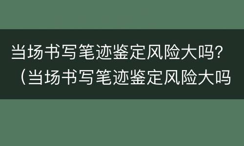当场书写笔迹鉴定风险大吗？（当场书写笔迹鉴定风险大吗为什么）