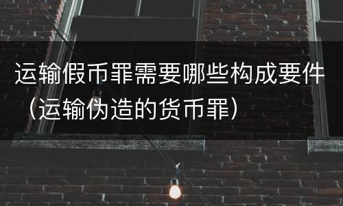 运输假币罪需要哪些构成要件（运输伪造的货币罪）