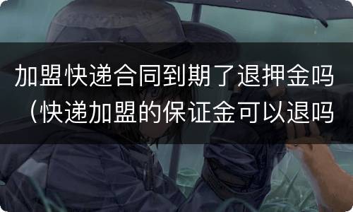 加盟快递合同到期了退押金吗（快递加盟的保证金可以退吗）