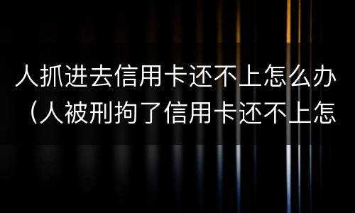 人抓进去信用卡还不上怎么办（人被刑拘了信用卡还不上怎么办）