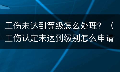 工伤未达到等级怎么处理？（工伤认定未达到级别怎么申请赔偿）