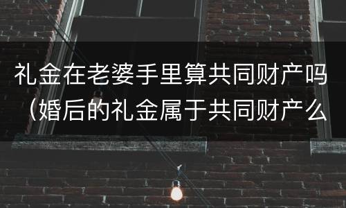 礼金在老婆手里算共同财产吗（婚后的礼金属于共同财产么）