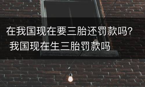 在我国现在要三胎还罚款吗？ 我国现在生三胎罚款吗