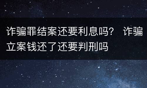 诈骗罪结案还要利息吗？ 诈骗立案钱还了还要判刑吗