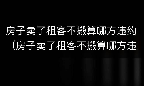 房子卖了租客不搬算哪方违约（房子卖了租客不搬算哪方违约 知乎）