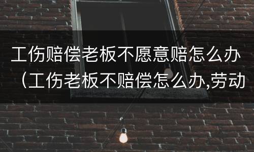 工伤赔偿老板不愿意赔怎么办（工伤老板不赔偿怎么办,劳动仲裁有用吗）