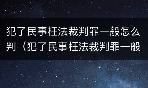 犯了民事枉法裁判罪一般怎么判（犯了民事枉法裁判罪一般怎么判决）