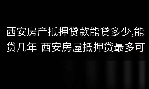 西安房产抵押贷款能贷多少,能贷几年 西安房屋抵押贷最多可以贷多少年