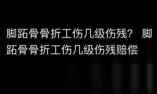 脚跖骨骨折工伤几级伤残？ 脚跖骨骨折工伤几级伤残赔偿