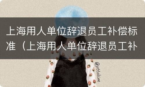上海用人单位辞退员工补偿标准（上海用人单位辞退员工补偿标准最新）