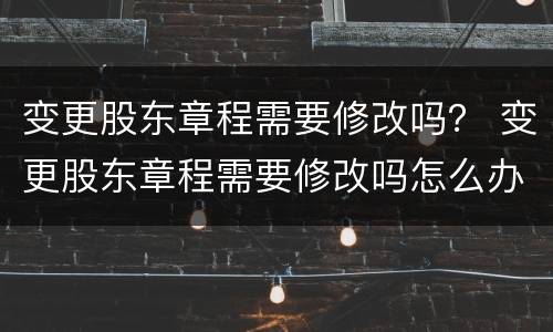 变更股东章程需要修改吗？ 变更股东章程需要修改吗怎么办