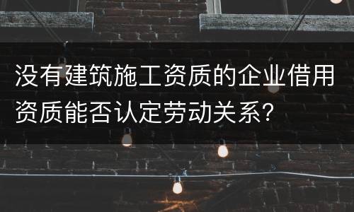 没有建筑施工资质的企业借用资质能否认定劳动关系？