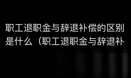 职工退职金与辞退补偿的区别是什么（职工退职金与辞退补偿的区别是什么意思）