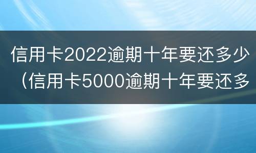 信用卡2022逾期十年要还多少（信用卡5000逾期十年要还多少）