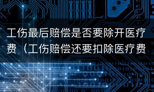 工伤最后赔偿是否要除开医疗费（工伤赔偿还要扣除医疗费用吗）