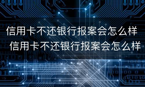 信用卡不还银行报案会怎么样 信用卡不还银行报案会怎么样吗