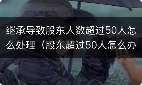 继承导致股东人数超过50人怎么处理（股东超过50人怎么办）