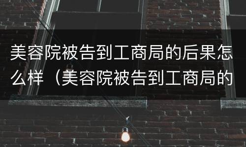 美容院被告到工商局的后果怎么样（美容院被告到工商局的后果怎么样呢）
