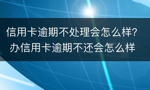 信用卡逾期不处理会怎么样？ 办信用卡逾期不还会怎么样