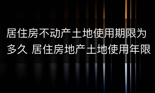 居住房不动产土地使用期限为多久 居住房地产土地使用年限是多少年