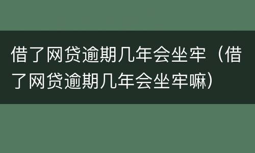 借了网贷逾期几年会坐牢（借了网贷逾期几年会坐牢嘛）