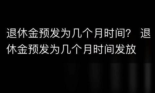 退休金预发为几个月时间？ 退休金预发为几个月时间发放