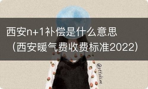 西安n+1补偿是什么意思（西安暖气费收费标准2022）