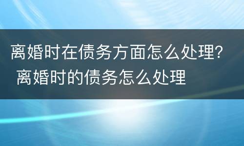 离婚时在债务方面怎么处理？ 离婚时的债务怎么处理