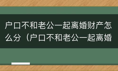 户口不和老公一起离婚财产怎么分（户口不和老公一起离婚财产怎么分配）