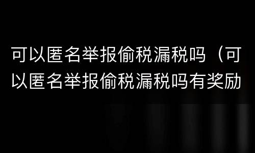可以匿名举报偷税漏税吗（可以匿名举报偷税漏税吗有奖励吗）