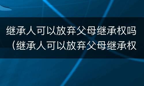 继承人可以放弃父母继承权吗（继承人可以放弃父母继承权吗）