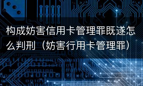 构成妨害信用卡管理罪既遂怎么判刑（妨害行用卡管理罪）