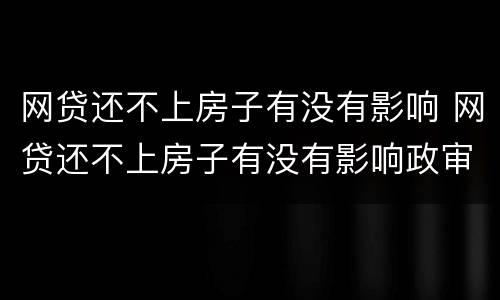 网贷还不上房子有没有影响 网贷还不上房子有没有影响政审