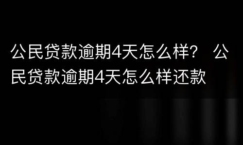 公民贷款逾期4天怎么样？ 公民贷款逾期4天怎么样还款
