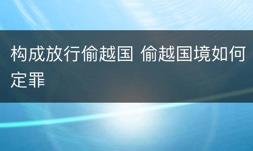 构成放行偷越国 偷越国境如何定罪