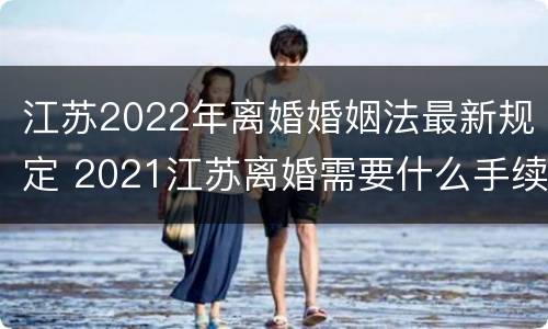 江苏2022年离婚婚姻法最新规定 2021江苏离婚需要什么手续