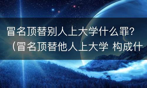 冒名顶替别人上大学什么罪？（冒名顶替他人上大学 构成什么犯罪?）