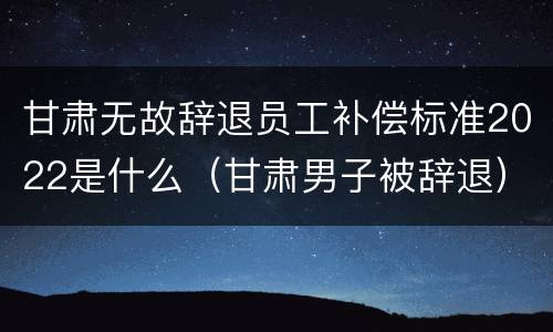 甘肃无故辞退员工补偿标准2022是什么（甘肃男子被辞退）
