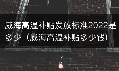 威海高温补贴发放标准2022是多少（威海高温补贴多少钱）