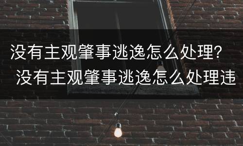 没有主观肇事逃逸怎么处理？ 没有主观肇事逃逸怎么处理违章