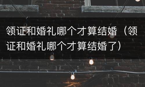 领证和婚礼哪个才算结婚（领证和婚礼哪个才算结婚了）