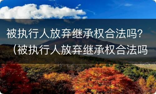 被执行人放弃继承权合法吗？（被执行人放弃继承权合法吗）