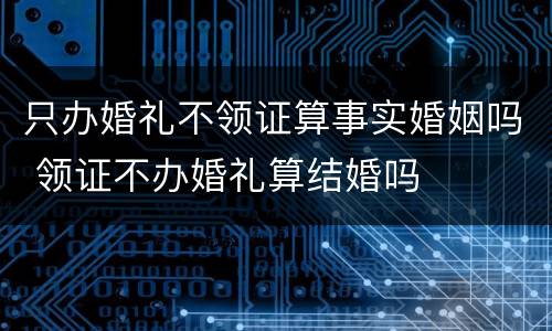 只办婚礼不领证算事实婚姻吗 领证不办婚礼算结婚吗