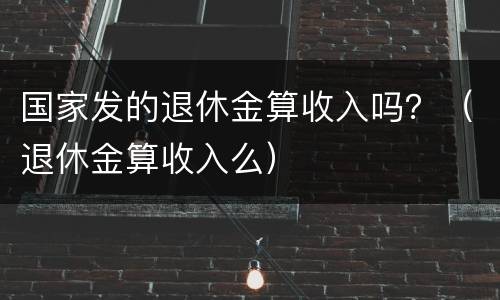 国家发的退休金算收入吗？（退休金算收入么）