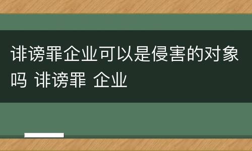诽谤罪企业可以是侵害的对象吗 诽谤罪 企业
