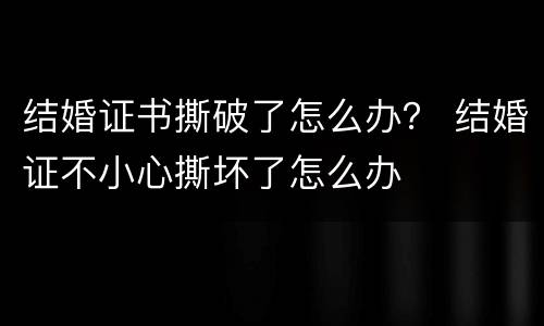 结婚证书撕破了怎么办？ 结婚证不小心撕坏了怎么办