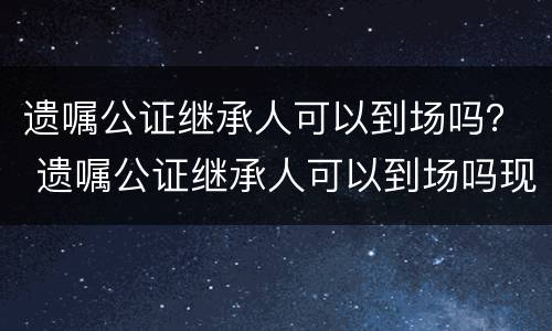 遗嘱公证继承人可以到场吗？ 遗嘱公证继承人可以到场吗现在