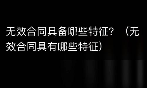无效合同具备哪些特征？（无效合同具有哪些特征）